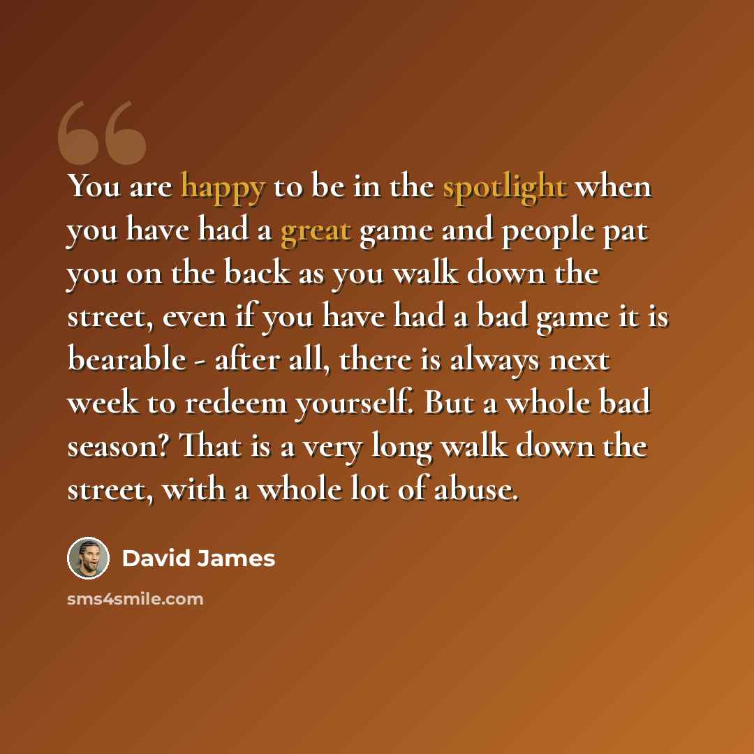 “You are happy to be in the spotlight when you have had a great game and people pat you on the back as you walk down the street, even if you have had a bad game it is bearable - after all, there is always next week to redeem yourself. But a whole bad season? That is a very long walk down the…” quote by David James