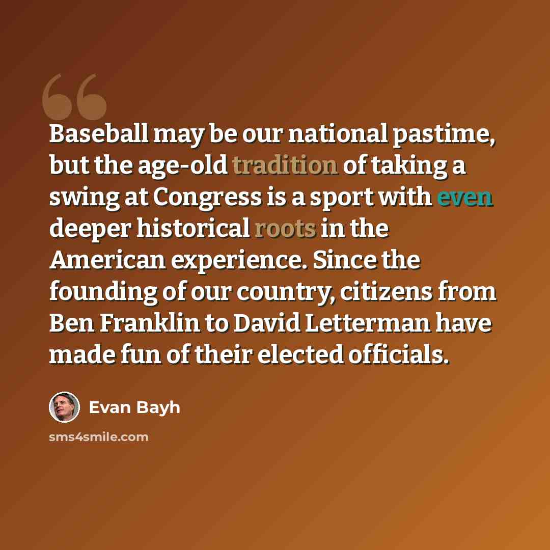 “Baseball may be our national pastime, but the age-old tradition of taking a swing at Congress is a sport with even deeper historical roots in the American experience. Since the founding of our country, citizens from Ben Franklin to David Letterman have made fun of their elected officials.” quote by Evan Bayh