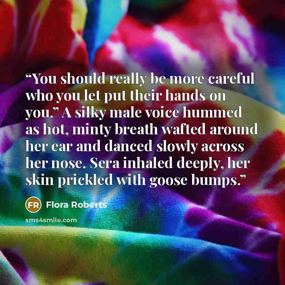 “You should really be more careful who you let put their hands on you.” A silky male voice hummed as hot, minty breath wafted around her ear and danced slowly across her nose. Sera inhaled deeply, her skin prickled with goose bumps.” quote by Flora Roberts