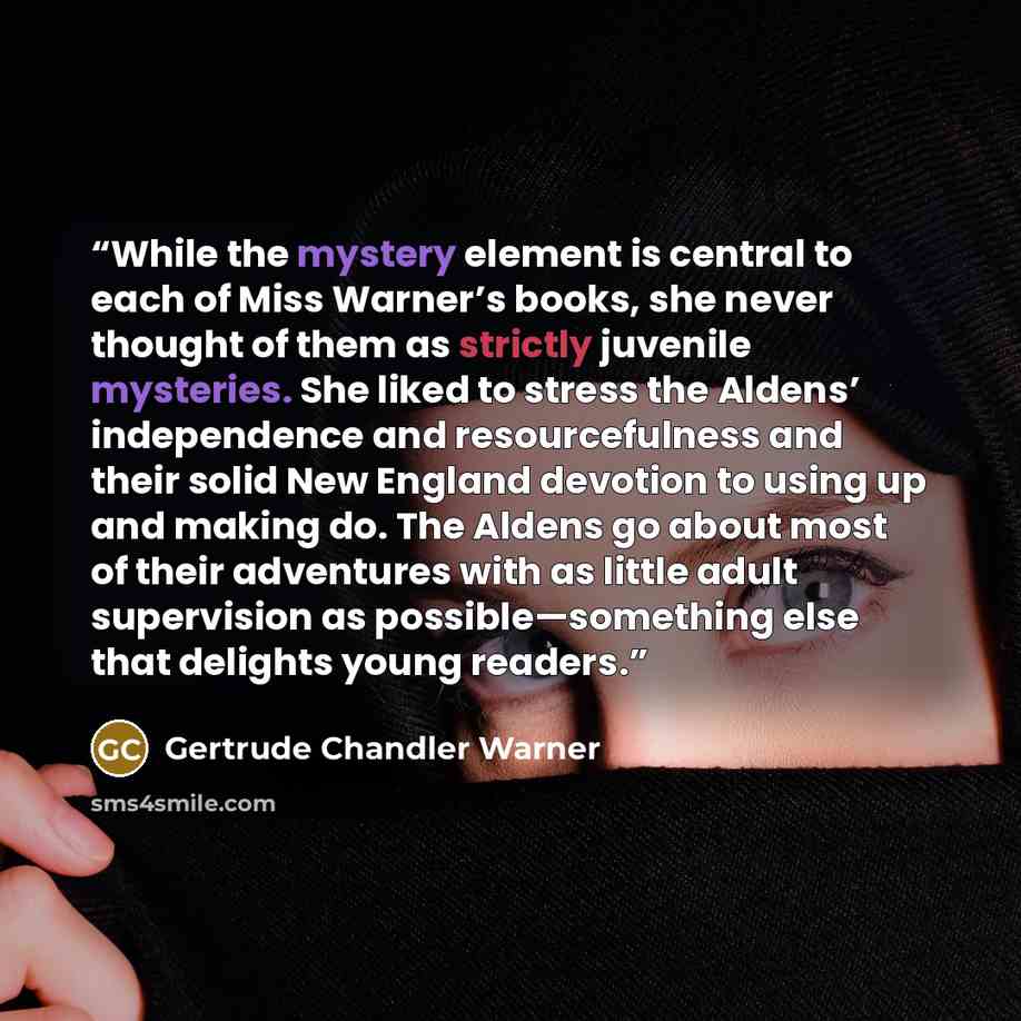 “While the mystery element is central to each of Miss Warner’s books, she never thought of them as strictly juvenile mysteries. She liked to stress the Aldens’ independence and resourcefulness and their solid New England devotion to using up and making do. The Aldens go about most of their…” quote by Gertrude Chandler Warner