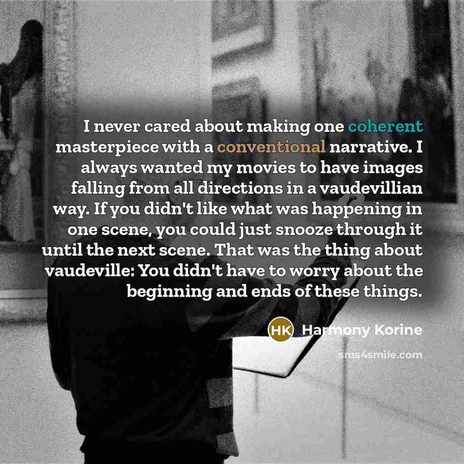 “I never cared about making one coherent masterpiece with a conventional narrative. I always wanted my movies to have images falling from all directions in a vaudevillian way. If you didn't like what was happening in one scene, you could just snooze through it until the next scene. That was the…” quote by Harmony Korine