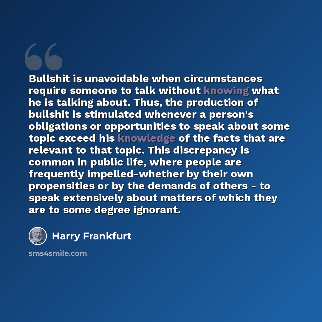 “Bullshit is unavoidable when circumstances require someone to talk without knowing what he is talking about. Thus, the production of bullshit is stimulated whenever a person's obligations or opportunities to speak about some topic exceed his knowledge of the facts that are relevant to that topic…” quote by Harry Frankfurt