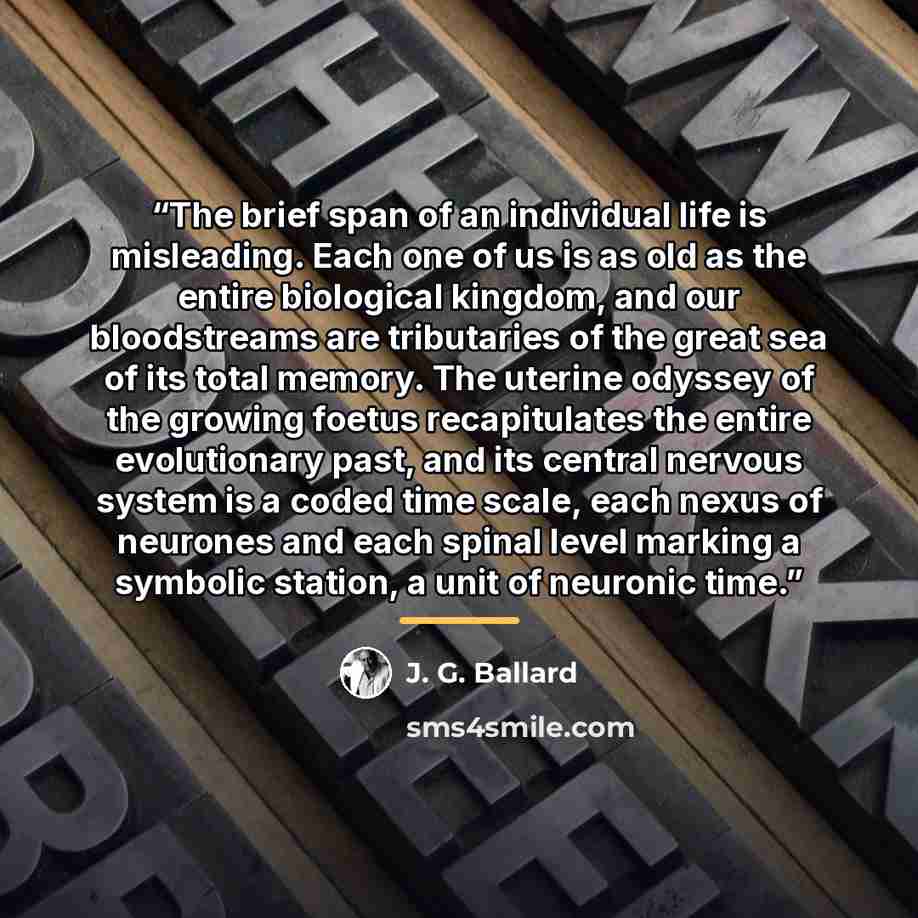 “The brief span of an individual life is misleading. Each one of us is as old as the entire biological kingdom, and our bloodstreams are tributaries of the great sea of its total memory. The uterine odyssey of the growing foetus recapitulates the entire evolutionary past, and its central nervous…” quote by J. G. Ballard