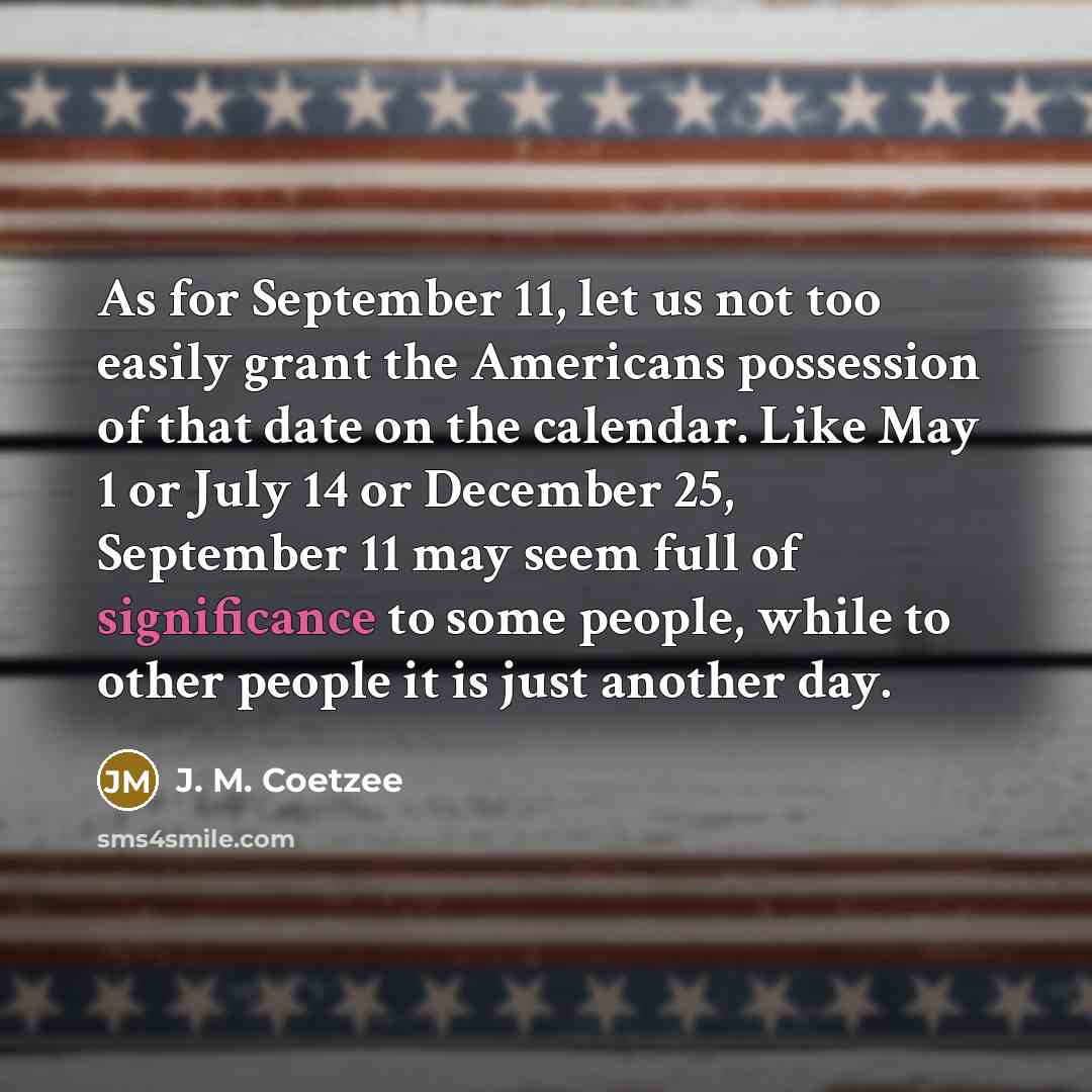 “As for September 11, let us not too easily grant the Americans possession of that date on the calendar. Like May 1 or July 14 or December 25, September 11 may seem full of significance to some people, while to other people it is just another day.” quote by J. M. Coetzee