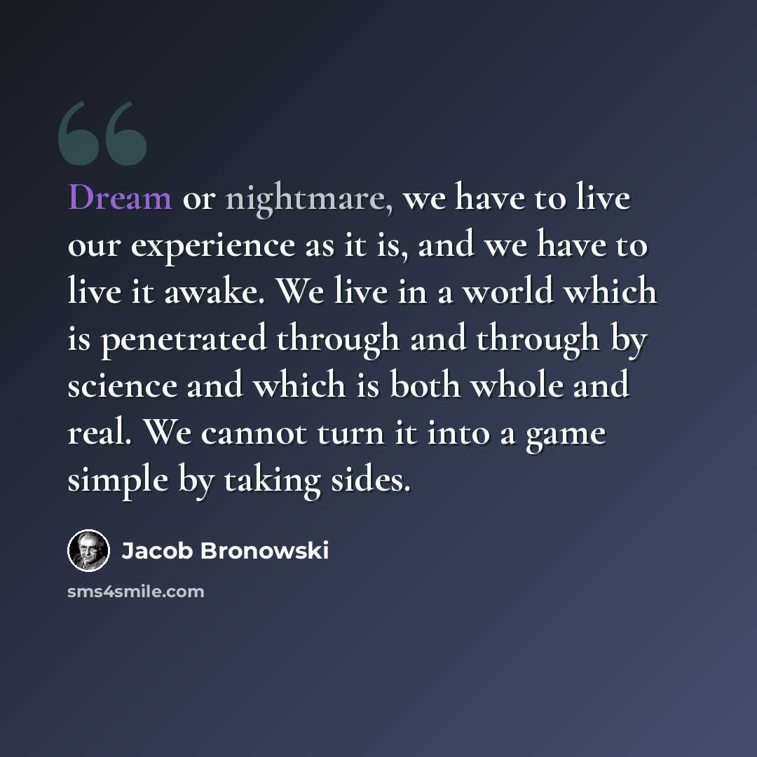 “Dream or nightmare, we have to live our experience as it is, and we have to live it awake. We live in a world which is penetrated through and through by science and which is both whole and real. We cannot turn it into a game simple by taking sides.” quote by Jacob Bronowski
