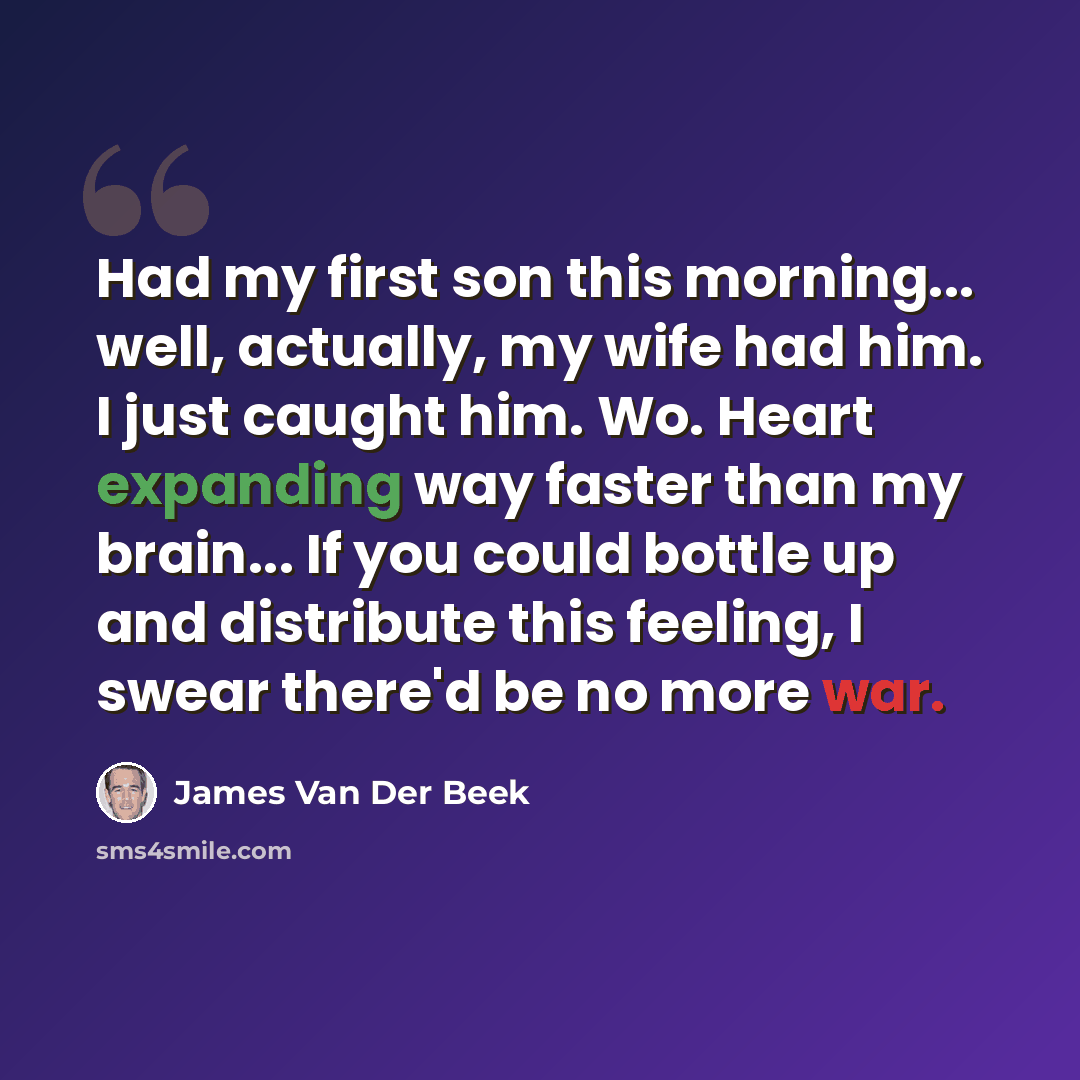 “Had my first son this morning... well, actually, my wife had him. I just caught him. Wo. Heart expanding way faster than my brain... If you could bottle up and distribute this feeling, I swear there'd be no more war.” quote by James Van Der Beek