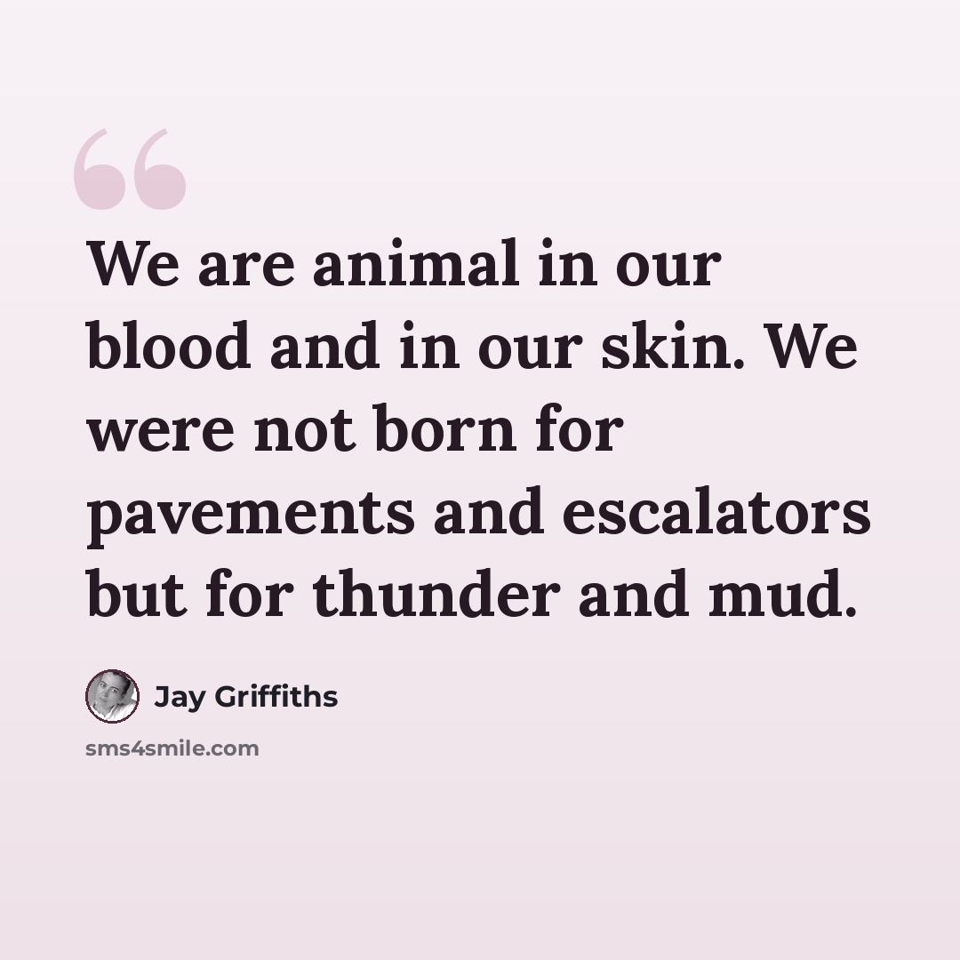 “We are animal in our blood and in our skin. We were not born for pavements and escalators but for thunder and mud.” quote by Jay Griffiths