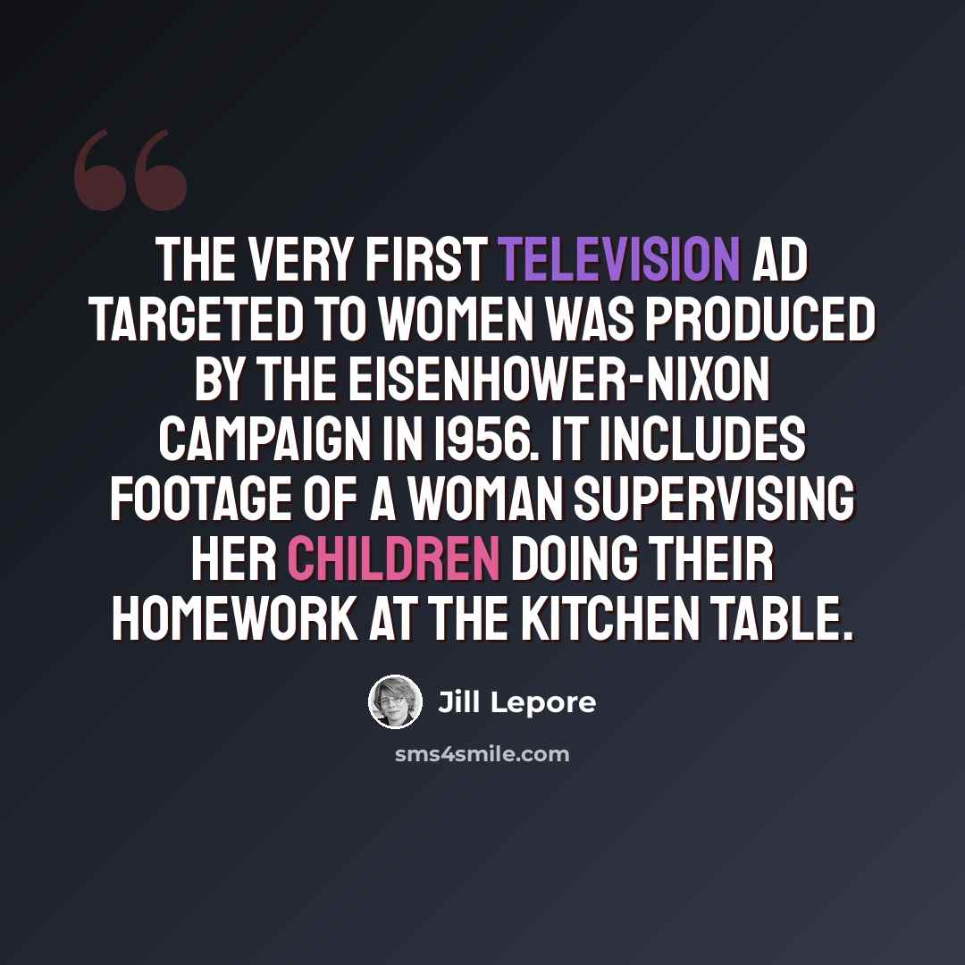 “The very first television ad targeted to women was produced by the Eisenhower-Nixon campaign in 1956. It includes footage of a woman supervising her children doing their homework at the kitchen table.” quote by Jill Lepore