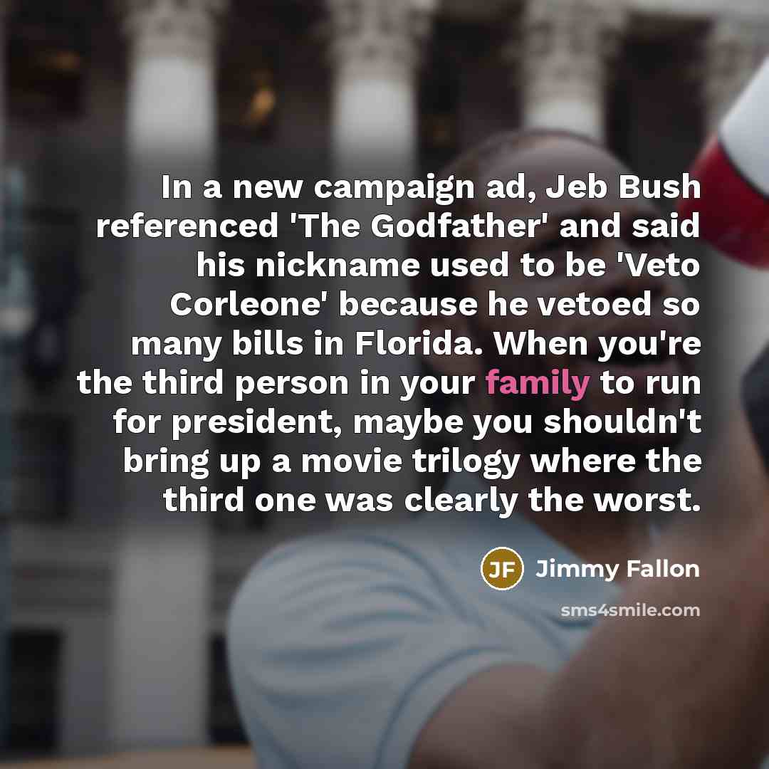 “In a new campaign ad, Jeb Bush referenced 'The Godfather' and said his nickname used to be 'Veto Corleone' because he vetoed so many bills in Florida. When you're the third person in your family to run for president, maybe you shouldn't bring up a movie trilogy where the third one was clearly the…” quote by Jimmy Fallon