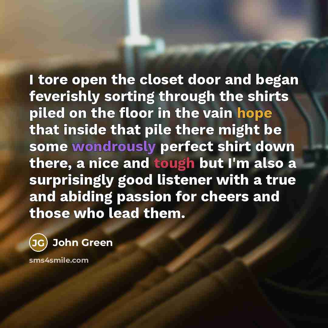 “I tore open the closet door and began feverishly sorting through the shirts piled on the floor in the vain hope that inside that pile there might be some wondrously perfect shirt down there, a nice and tough but I'm also a surprisingly good listener with a true and abiding passion for cheers and…” quote by John Green