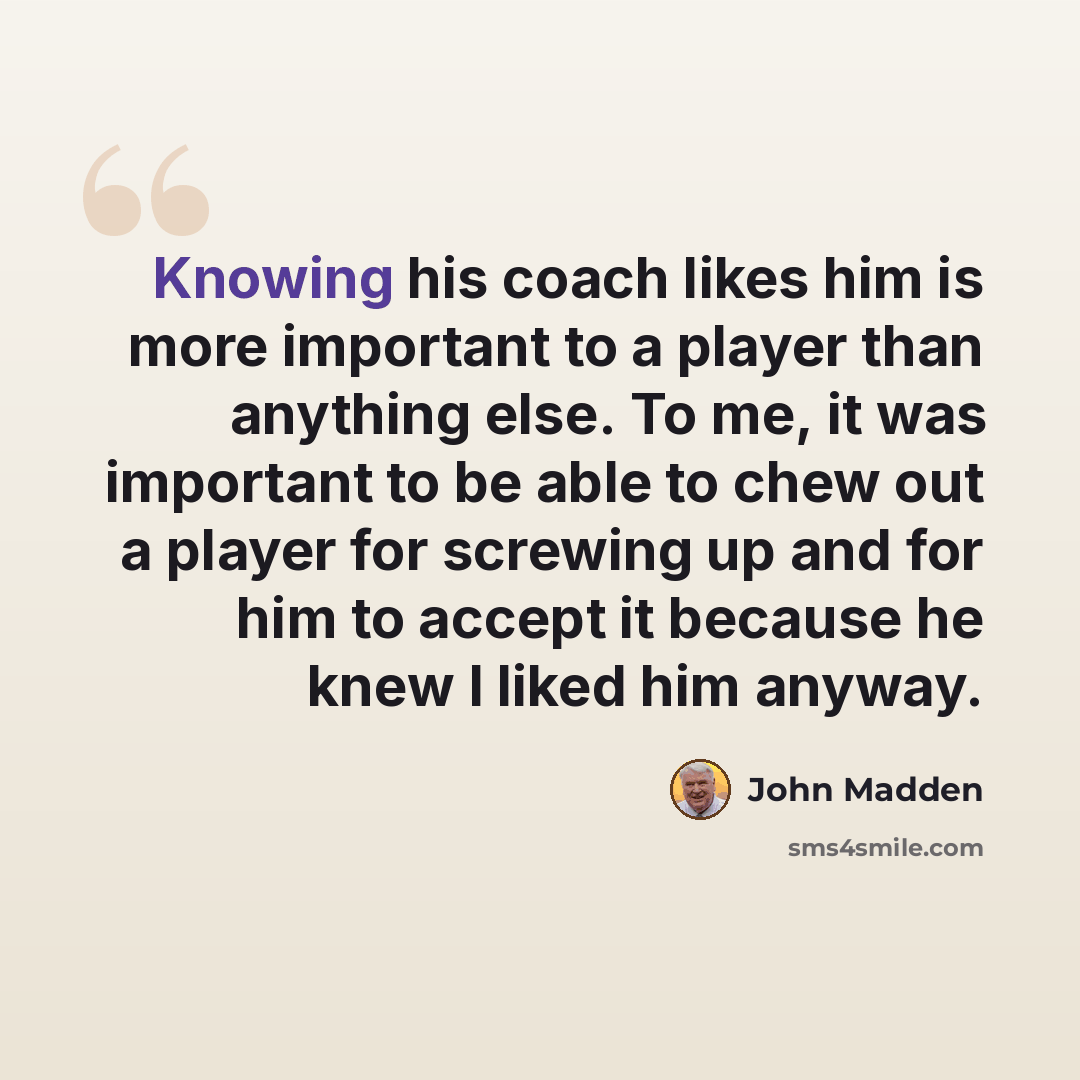 “Knowing his coach likes him is more important to a player than anything else. To me, it was important to be able to chew out a player for screwing up and for him to accept it because he knew I liked him anyway.” quote by John Madden