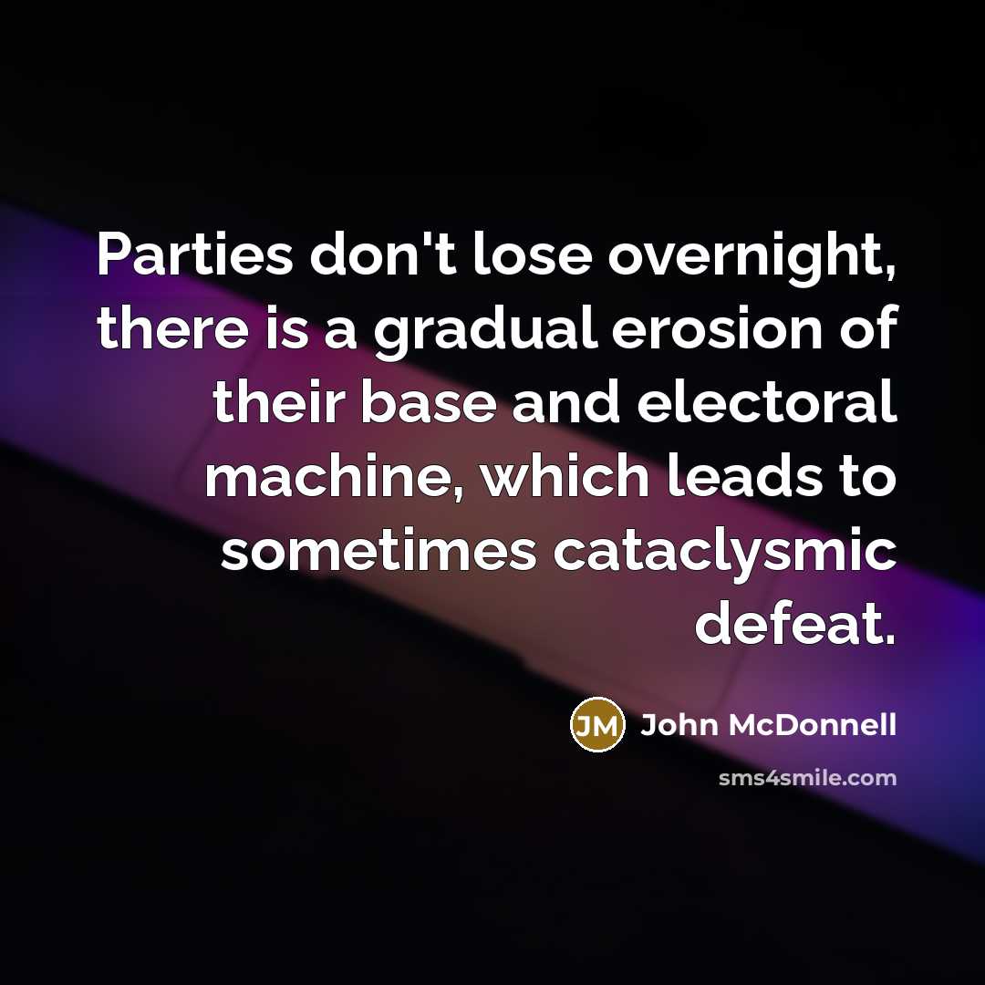 “Parties don't lose overnight, there is a gradual erosion of their base and electoral machine, which leads to sometimes cataclysmic defeat.” quote by John McDonnell