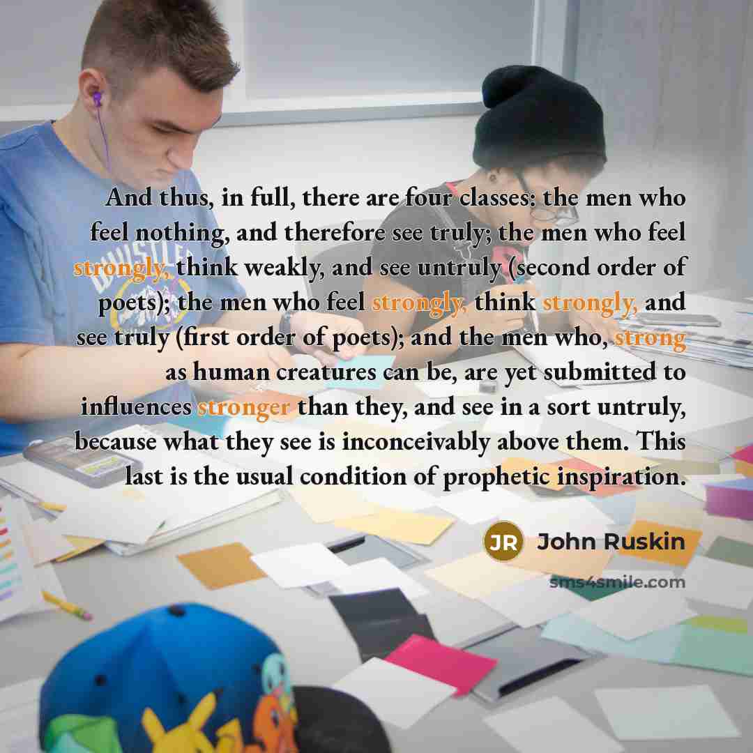 “And thus, in full, there are four classes: the men who feel nothing, and therefore see truly; the men who feel strongly, think weakly, and see untruly (second order of poets); the men who feel strongly, think strongly, and see truly (first order of poets); and the men who, strong as human…” quote by John Ruskin