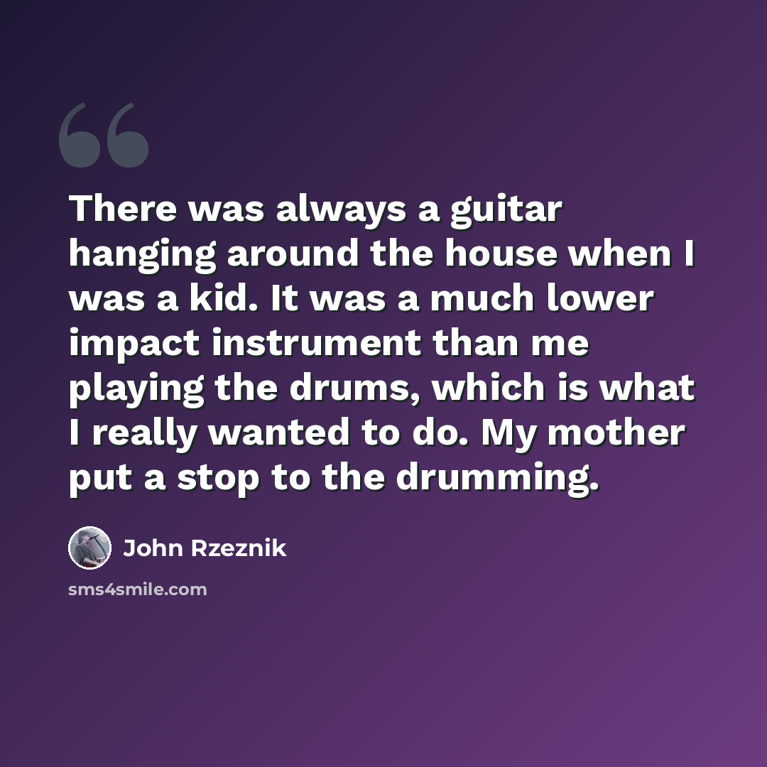 “There was always a guitar hanging around the house when I was a kid. It was a much lower impact instrument than me playing the drums, which is what I really wanted to do. My mother put a stop to the drumming.” quote by John Rzeznik