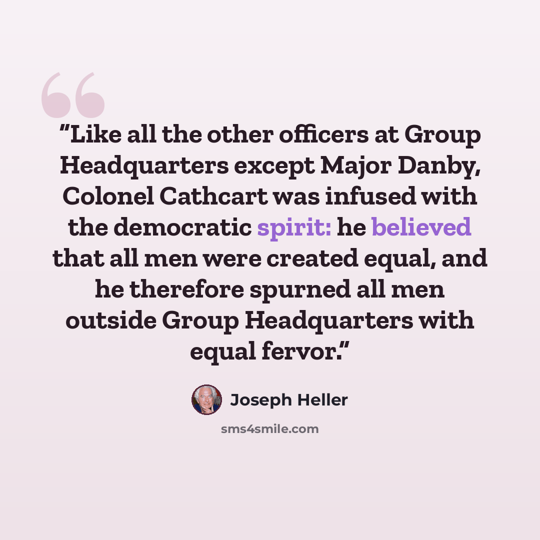 “Like all the other officers at Group Headquarters except Major Danby, Colonel Cathcart was infused with the democratic spirit: he believed that all men were created equal, and he therefore spurned all men outside Group Headquarters with equal fervor.” quote by Joseph Heller