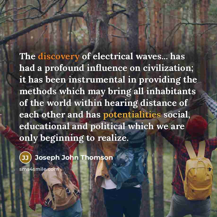“The discovery of electrical waves... has had a profound influence on civilization; it has been instrumental in providing the methods which may bring all inhabitants of the world within hearing distance of each other and has potentialities social, educational and political which we are only…” quote by Joseph John Thomson