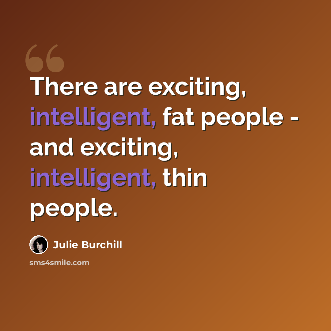 “There are exciting, intelligent, fat people - and exciting, intelligent, thin people.” quote by Julie Burchill