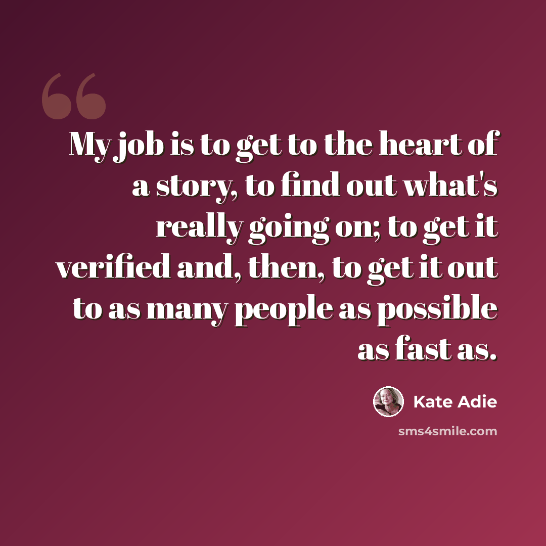 “My job is to get to the heart of a story, to find out what's really going on; to get it verified and, then, to get it out to as many people as possible as fast as.” quote by Kate Adie