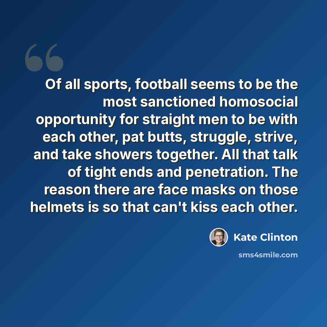 “Of all sports, football seems to be the most sanctioned homosocial opportunity for straight men to be with each other, pat butts, struggle, strive, and take showers together. All that talk of tight ends and penetration. The reason there are face masks on those helmets is so that can't kiss each…” quote by Kate Clinton