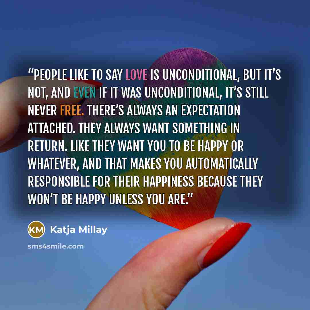 “People like to say love is unconditional, but it’s not, and even if it was unconditional, it’s still never free. There’s always an expectation attached. They always want something in return. Like they want you to be happy or whatever, and that makes you automatically responsible for their…” quote by Katja Millay