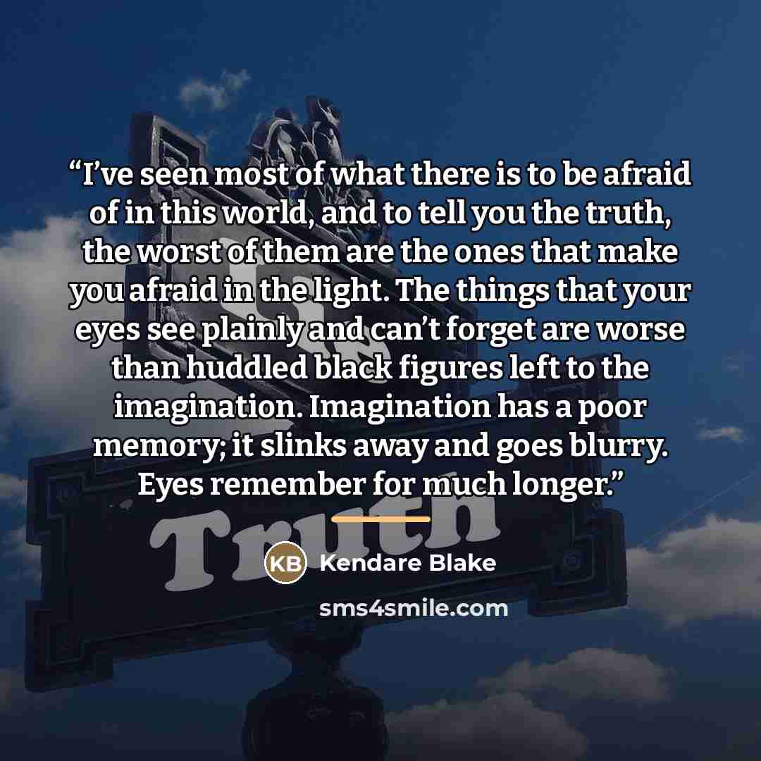 “I’ve seen most of what there is to be afraid of in this world, and to tell you the truth, the worst of them are the ones that make you afraid in the light. The things that your eyes see plainly and can’t forget are worse than huddled black figures left to the imagination. Imagination has a poor…” quote by Kendare Blake