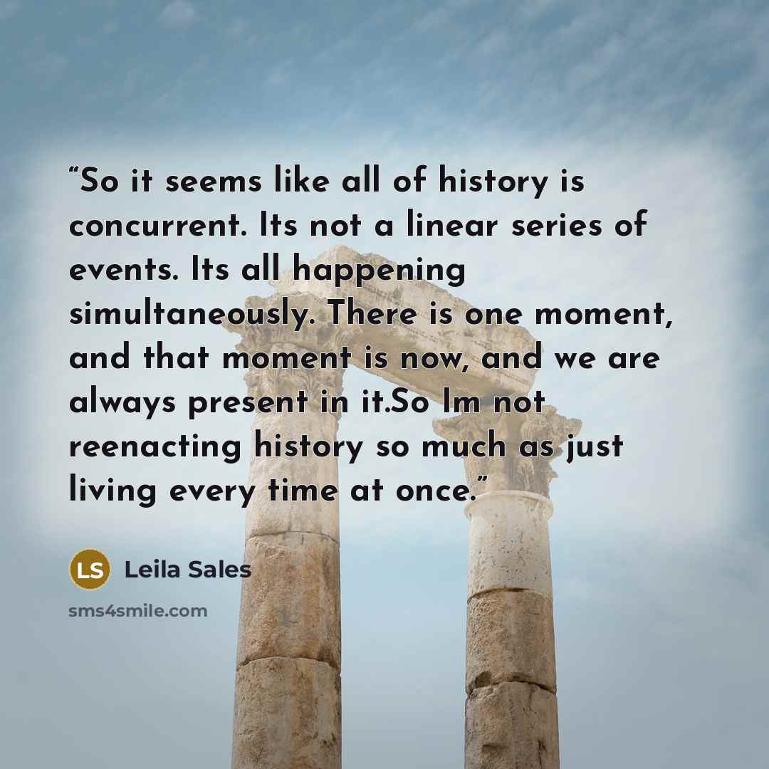 “So it seems like all of history is concurrent. Its not a linear series of events. Its all happening simultaneously. There is one moment, and that moment is now, and we are always present in it.So Im not reenacting history so much as just living every time at once.” quote by Leila Sales