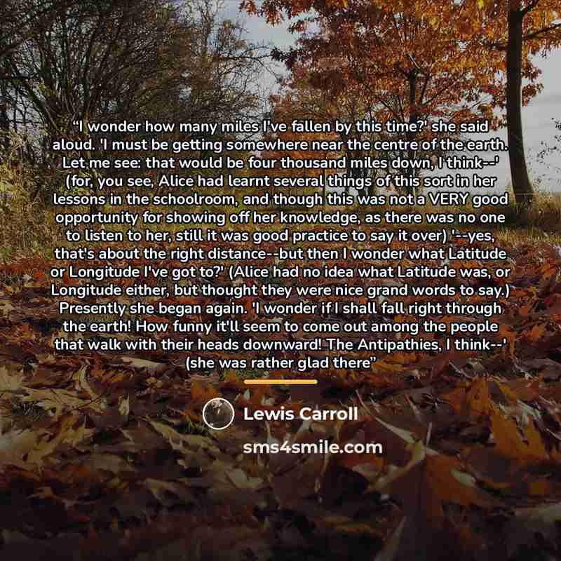 “I wonder how many miles I've fallen by this time?' she said aloud. 'I must be getting somewhere near the centre of the earth. Let me see: that would be four thousand miles down, I think--' (for, you see, Alice had learnt several things of this sort in her lessons in the schoolroom, and though this…” quote by Lewis Carroll
