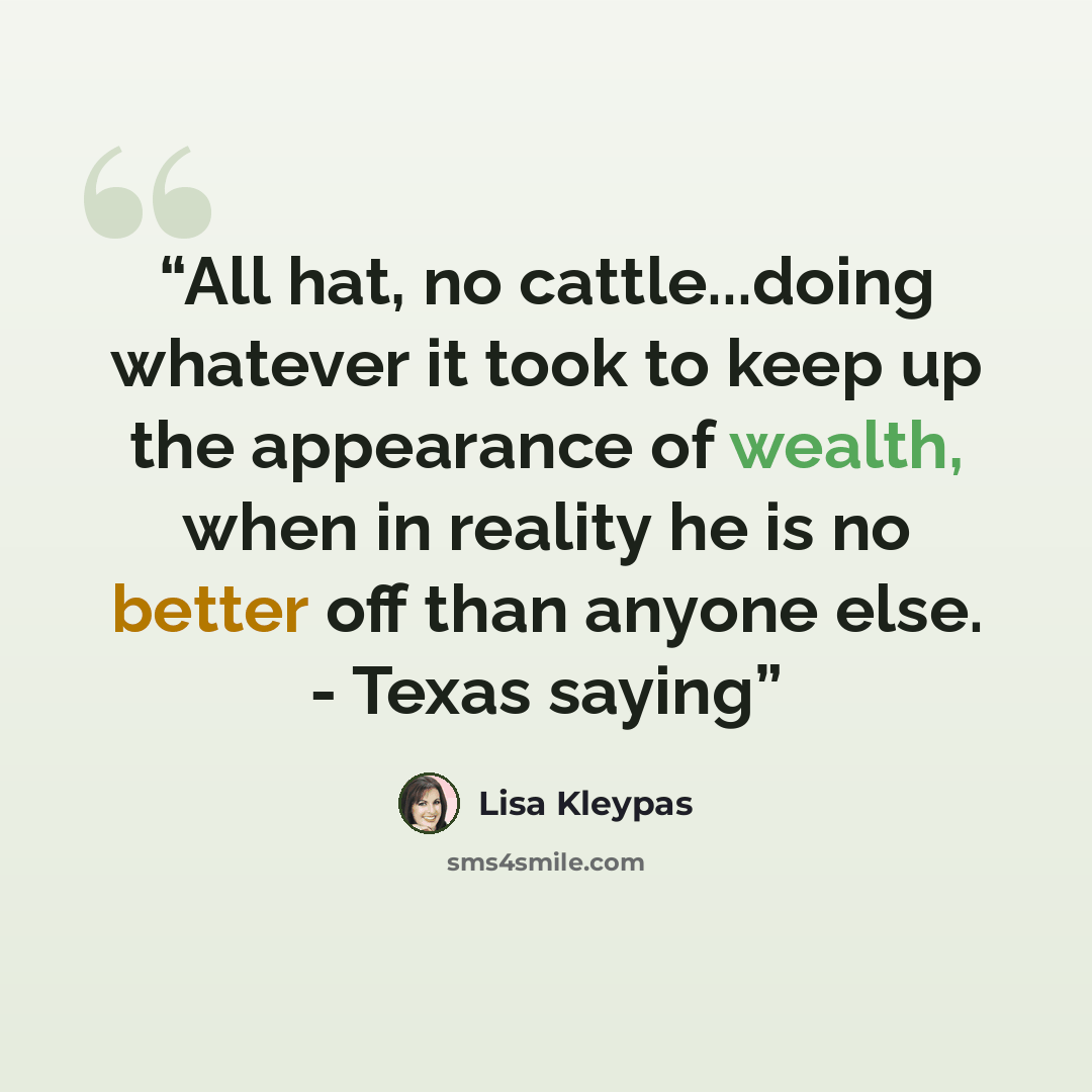 “All hat, no cattle...doing whatever it took to keep up the appearance of wealth, when in reality he is no better off than anyone else. - Texas saying” quote by Lisa Kleypas