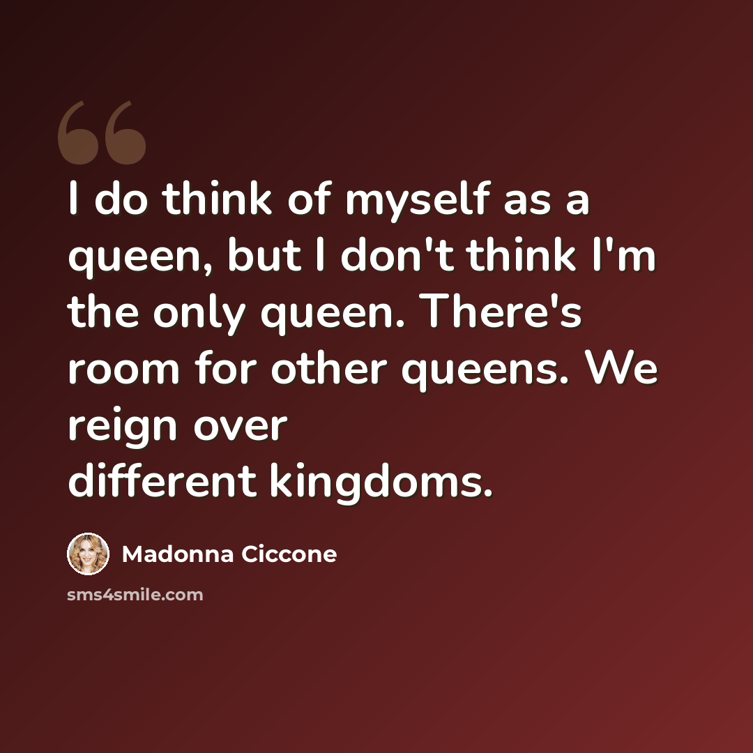 “I do think of myself as a queen, but I don't think I'm the only queen. There's room for other queens. We reign over different kingdoms.” quote by Madonna Ciccone