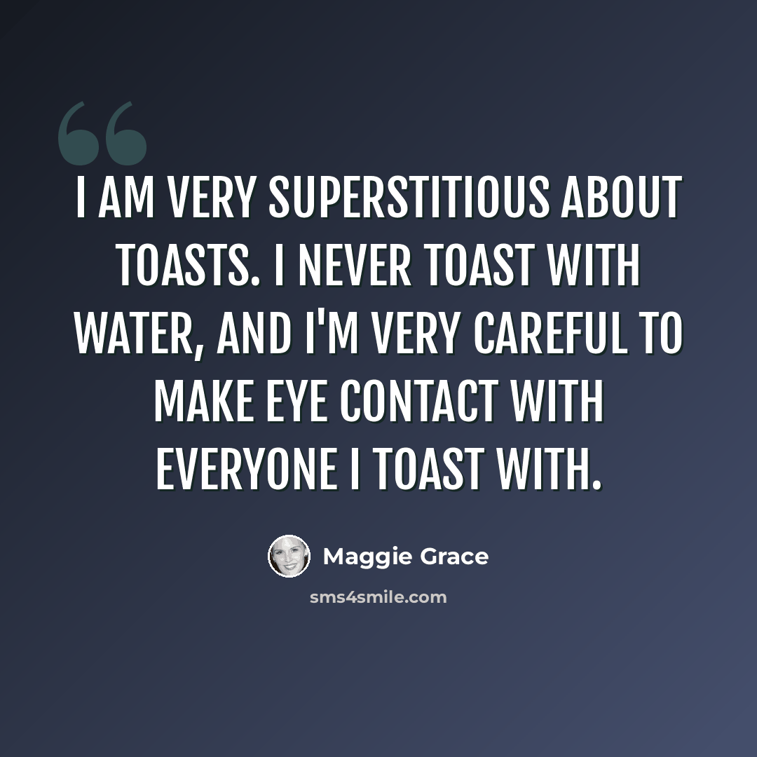“I am very superstitious about toasts. I never toast with water, and I'm very careful to make eye contact with everyone I toast with.” quote by Maggie Grace