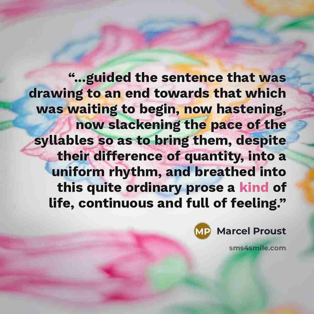 “...guided the sentence that was drawing to an end towards that which was waiting to begin, now hastening, now slackening the pace of the syllables so as to bring them, despite their difference of quantity, into a uniform rhythm, and breathed into this quite ordinary prose a kind of life…” quote by Marcel Proust