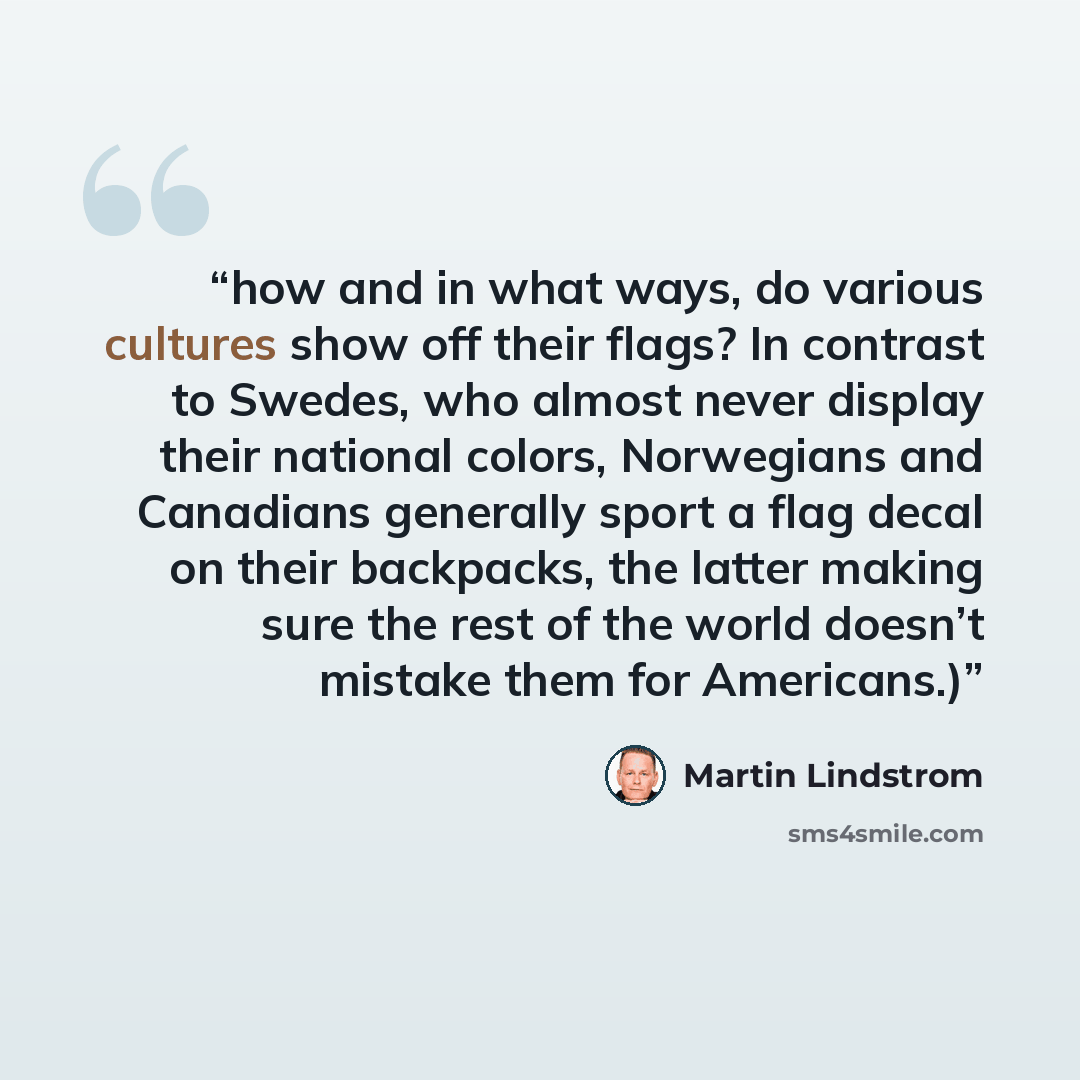 “how and in what ways, do various cultures show off their flags? In contrast to Swedes, who almost never display their national colors, Norwegians and Canadians generally sport a flag decal on their backpacks, the latter making sure the rest of the world doesn’t mistake them for Americans.)” quote by Martin Lindstrom