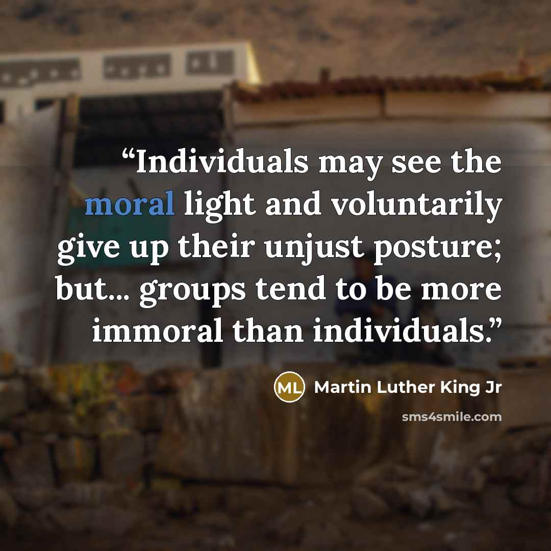 “Individuals may see the moral light and voluntarily give up their unjust posture; but... groups tend to be more immoral than individuals.” quote by Martin Luther King Jr