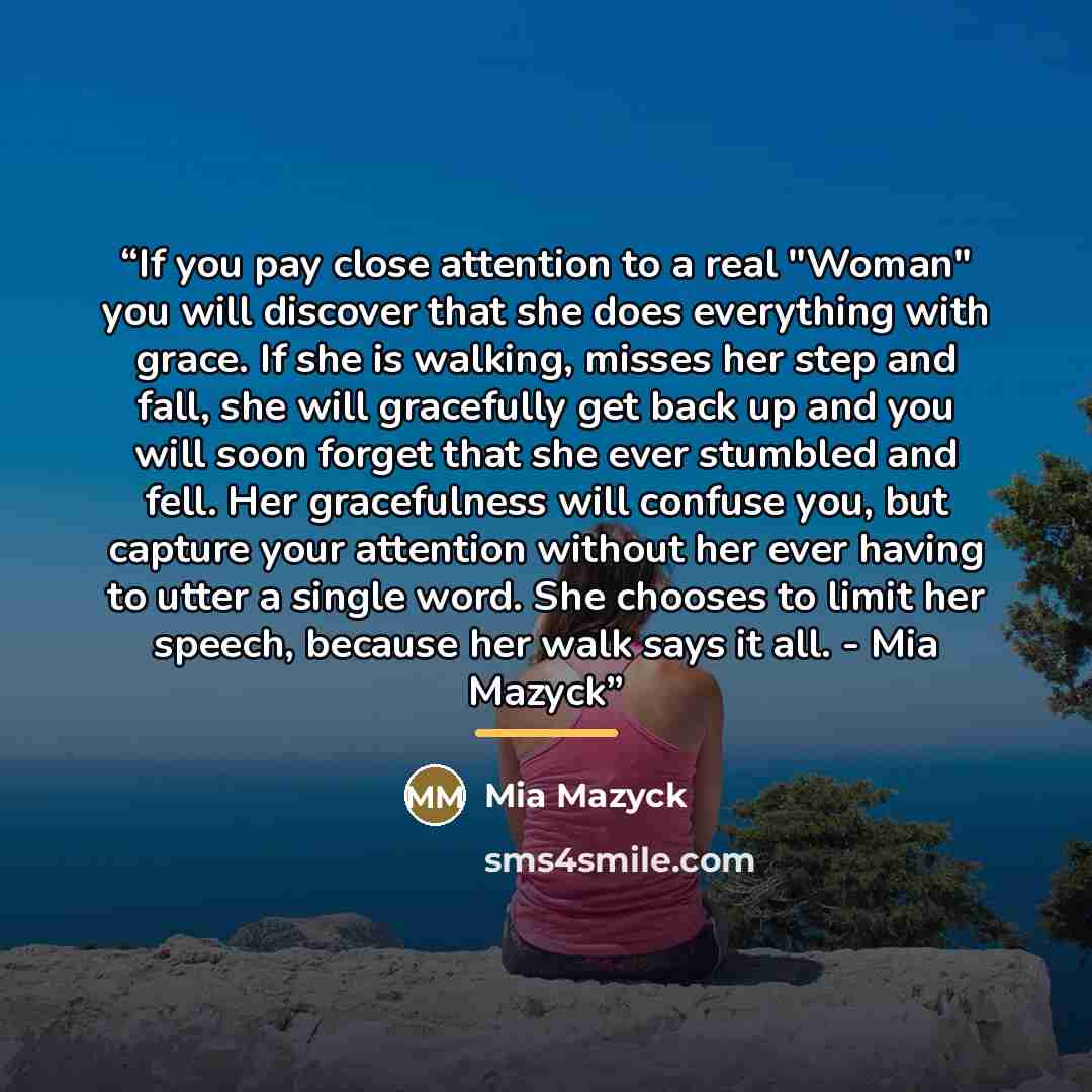 “If you pay close attention to a real "Woman" you will discover that she does everything with grace. If she is walking, misses her step and fall, she will gracefully get back up and you will soon forget that she ever stumbled and fell. Her gracefulness will confuse you, but capture your attention…” quote by Mia Mazyck