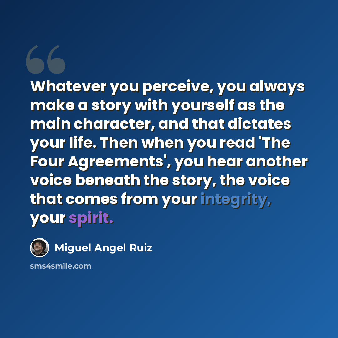 “Whatever you perceive, you always make a story with yourself as the main character, and that dictates your life. Then when you read 'The Four Agreements', you hear another voice beneath the story, the voice that comes from your integrity, your spirit.” quote by Miguel Angel Ruiz