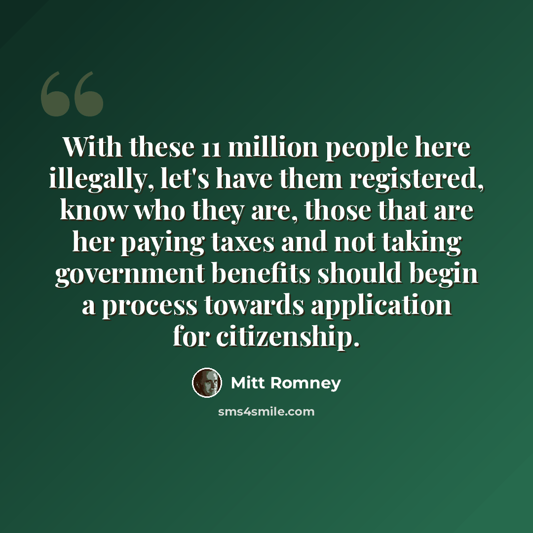 “With these 11 million people here illegally, let's have them registered, know who they are, those that are her paying taxes and not taking government benefits should begin a process towards application for citizenship.” quote by Mitt Romney