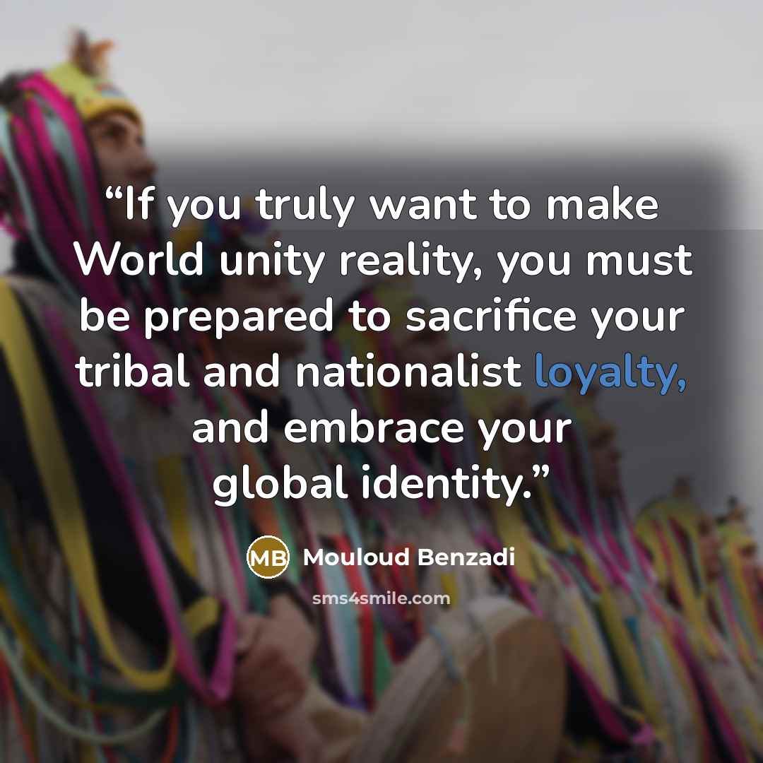 “If you truly want to make World unity reality, you must be prepared to sacrifice your tribal and nationalist loyalty, and embrace your global identity.” quote by Mouloud Benzadi