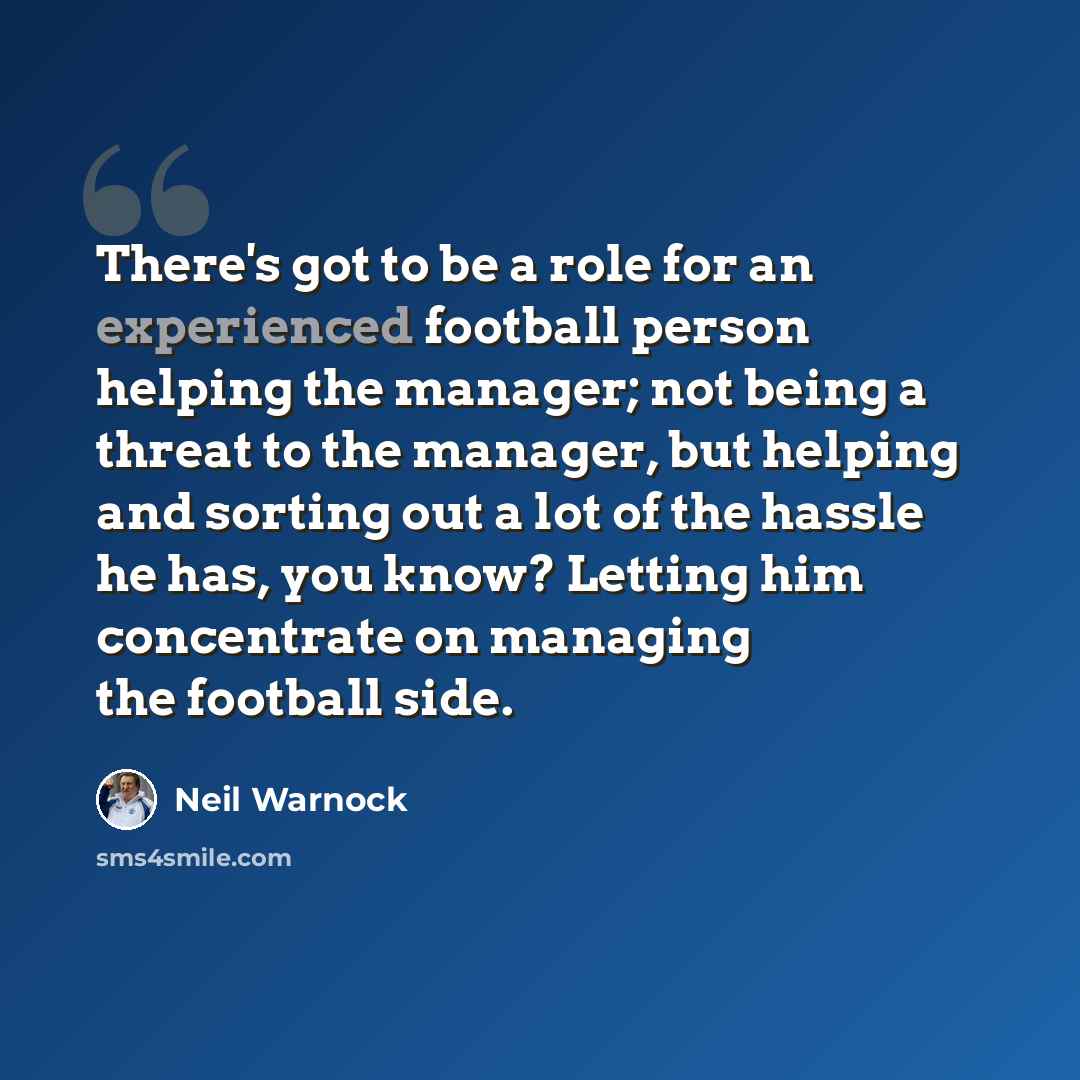 “There's got to be a role for an experienced football person helping the manager; not being a threat to the manager, but helping and sorting out a lot of the hassle he has, you know? Letting him concentrate on managing the football side.” quote by Neil Warnock