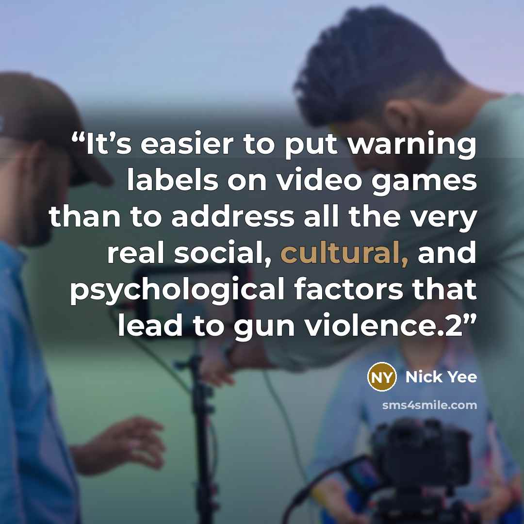 “It’s easier to put warning labels on video games than to address all the very real social, cultural, and psychological factors that lead to gun violence.2” quote by Nick Yee