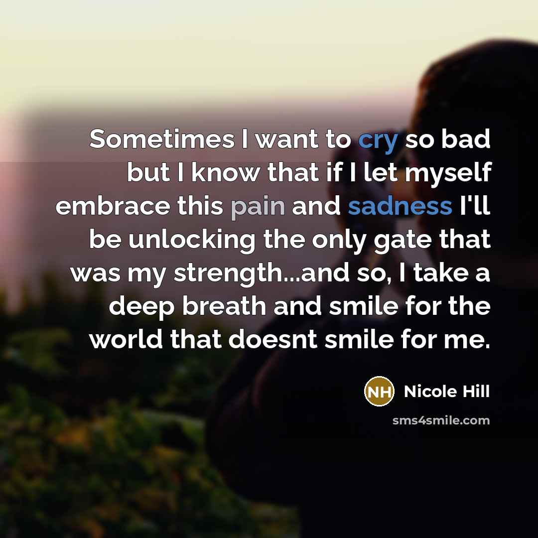 “Sometimes I want to cry so bad but I know that if I let myself embrace this pain and sadness I'll be unlocking the only gate that was my strength...and so, I take a deep breath and smile for the world that doesnt smile for me.” quote by NICOLE HILL