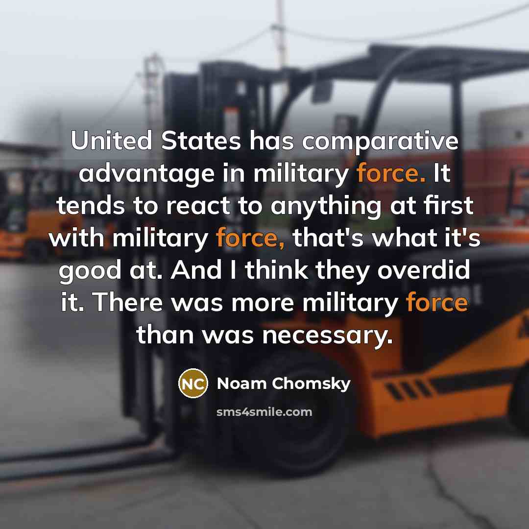 “United States has comparative advantage in military force. It tends to react to anything at first with military force, that's what it's good at. And I think they overdid it. There was more military force than was necessary.” quote by Noam Chomsky