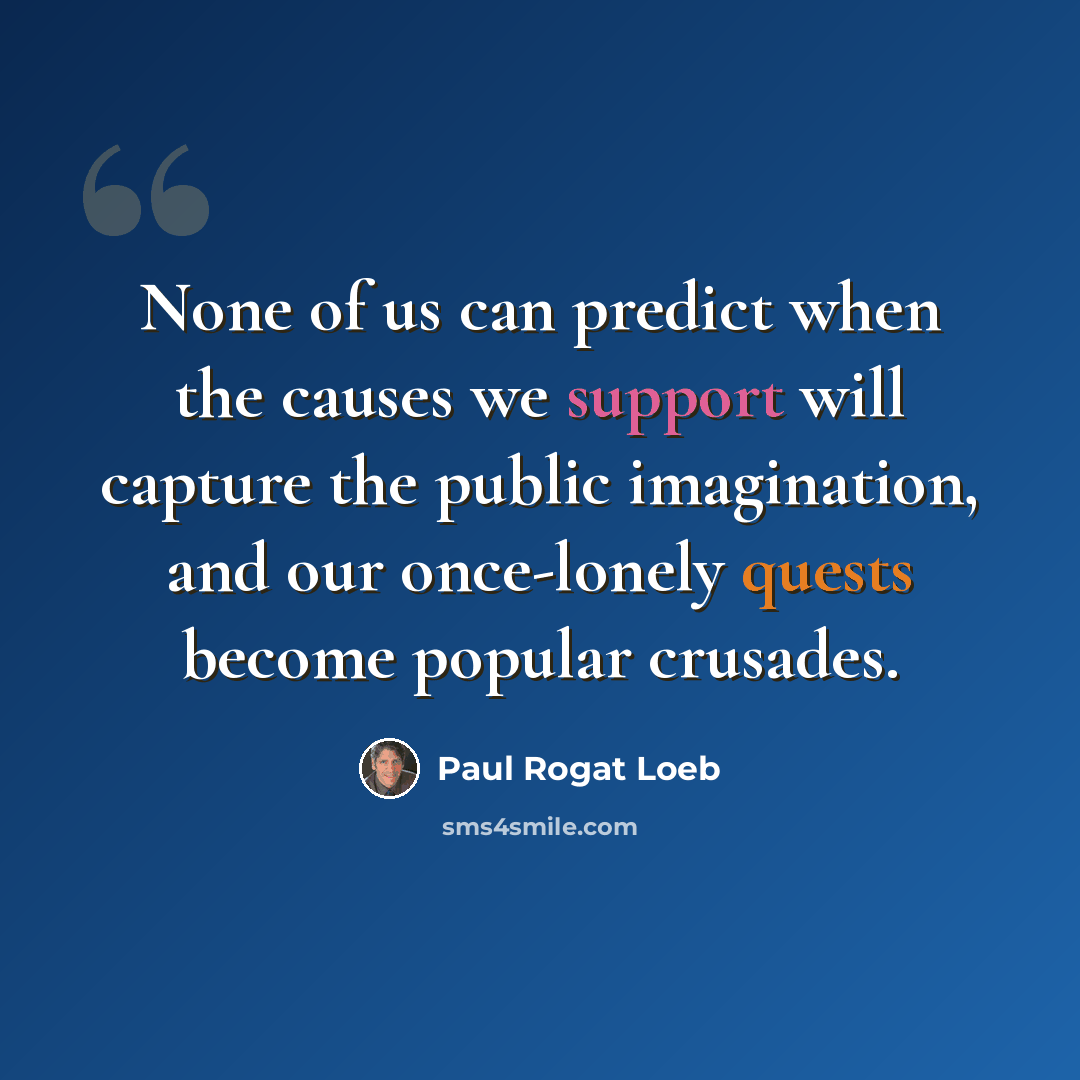 “None of us can predict when the causes we support will capture the public imagination, and our once-lonely quests become popular crusades.” quote by Paul Rogat Loeb