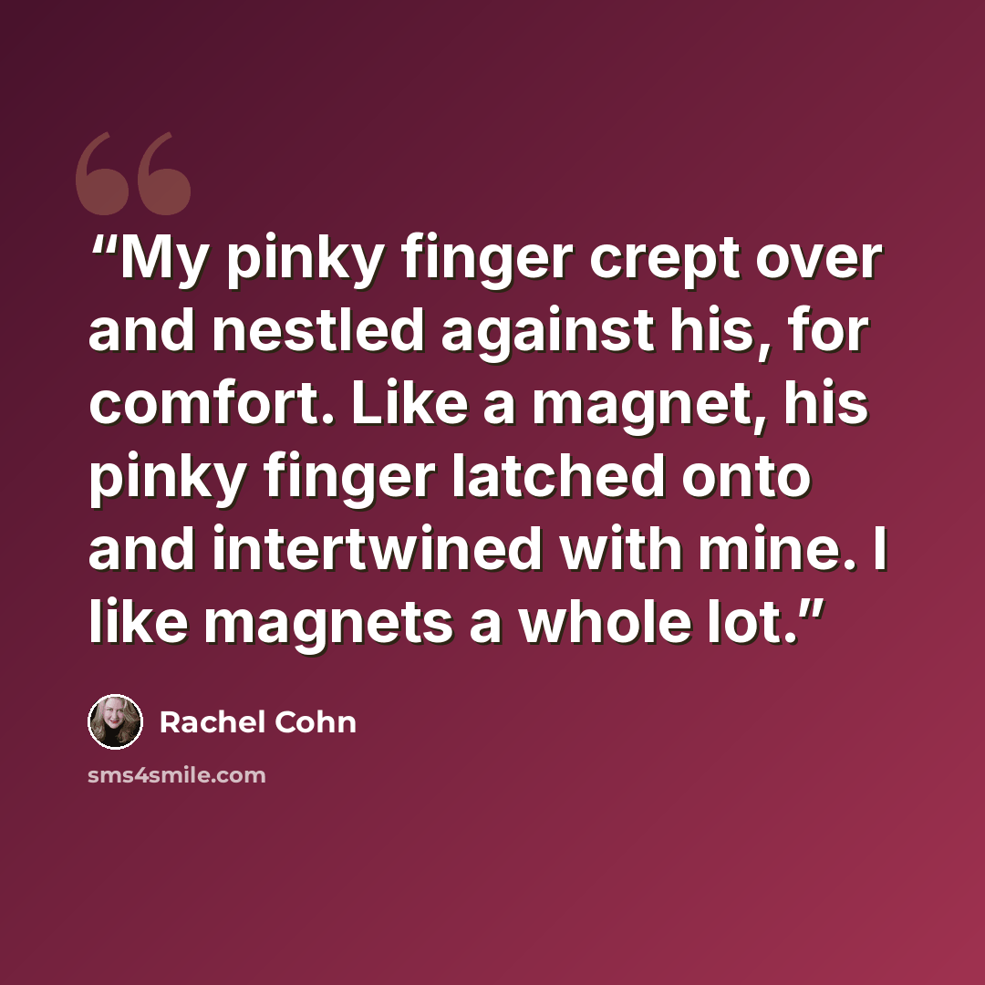 “My pinky finger crept over and nestled against his, for comfort. Like a magnet, his pinky finger latched onto and intertwined with mine. I like magnets a whole lot.” quote by Rachel Cohn