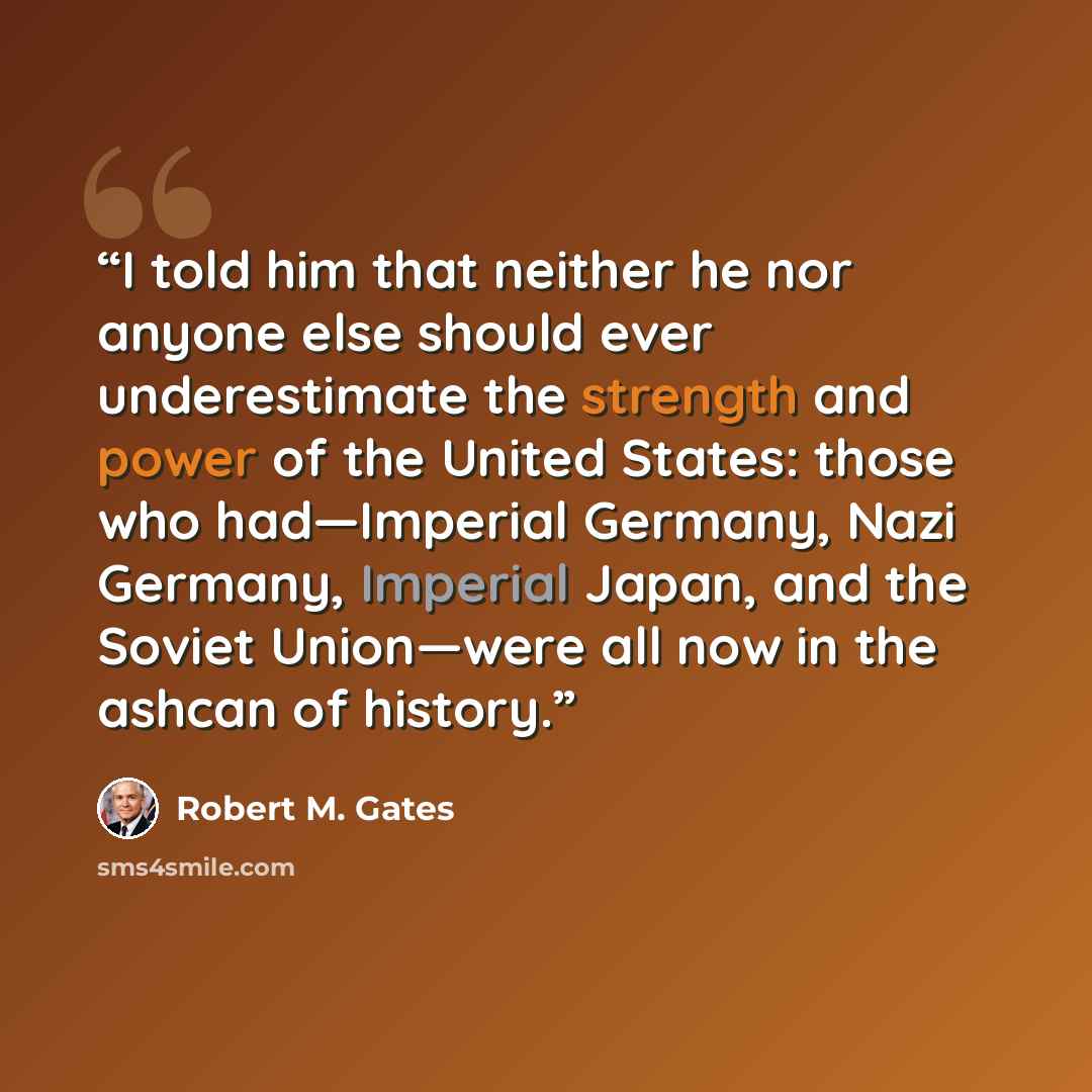 “I told him that neither he nor anyone else should ever underestimate the strength and power of the United States: those who had—Imperial Germany, Nazi Germany, Imperial Japan, and the Soviet Union—were all now in the ashcan of history.” quote by Robert M. Gates