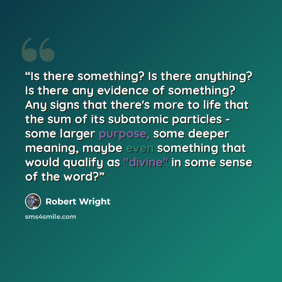 “Is there something? Is there anything? Is there any evidence of something? Any signs that there's more to life that the sum of its subatomic particles - some larger purpose, some deeper meaning, maybe even something that would qualify as "divine" in some sense of the word?” quote by Robert Wright