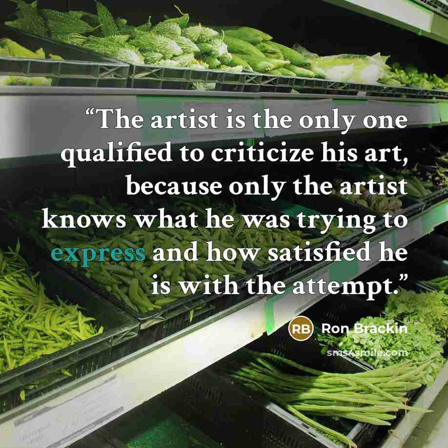 “The artist is the only one qualified to criticize his art, because only the artist knows what he was trying to express and how satisfied he is with the attempt.” quote by Ron Brackin