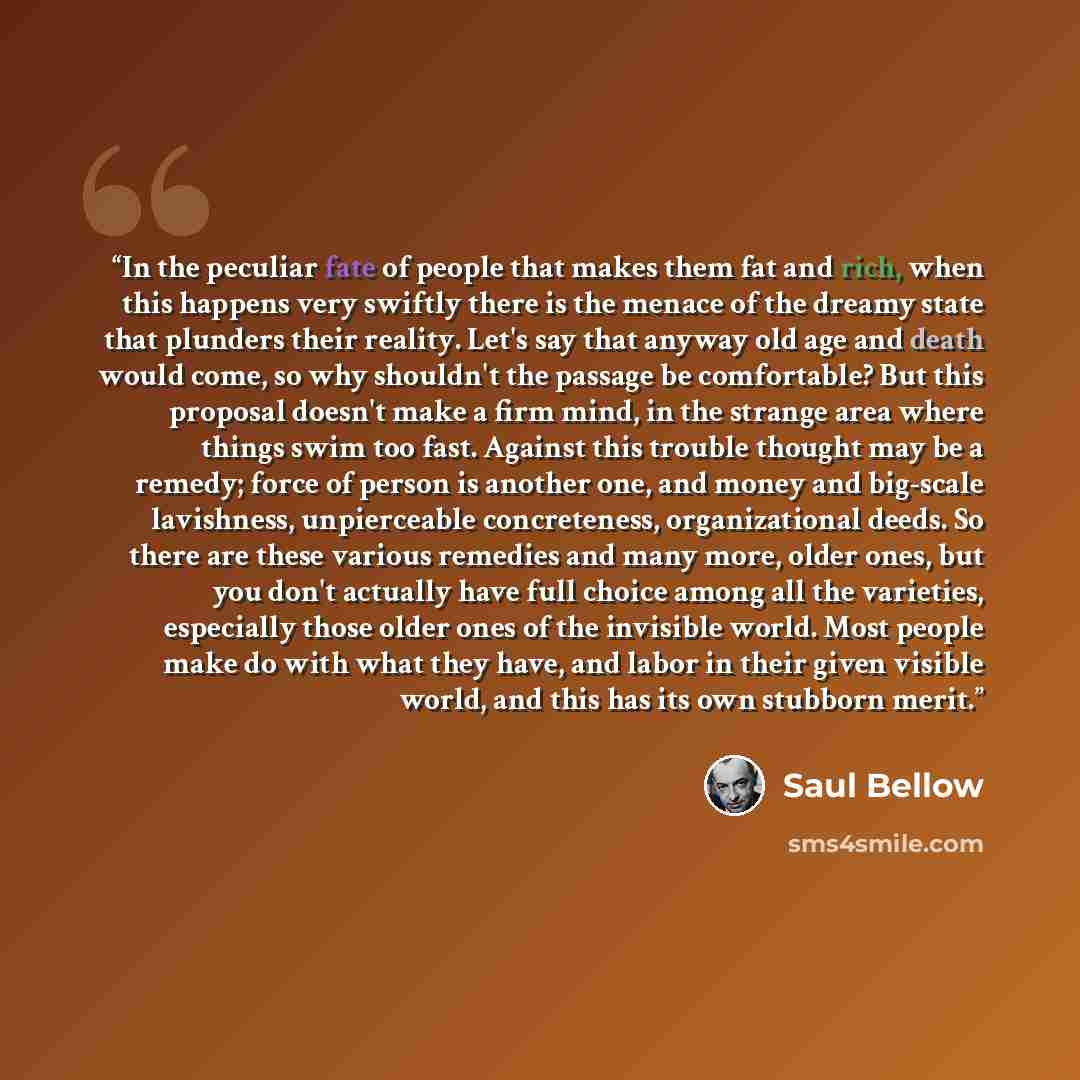 “In the peculiar fate of people that makes them fat and rich, when this happens very swiftly there is the menace of the dreamy state that plunders their reality. Let's say that anyway old age and death would come, so why shouldn't the passage be comfortable? But this proposal doesn't make a firm…” quote by Saul Bellow
