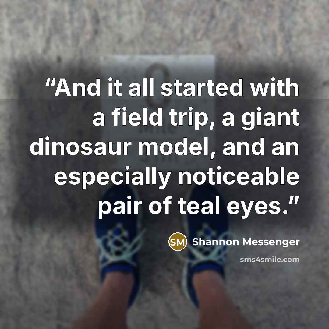 “And it all started with a field trip, a giant dinosaur model, and an especially noticeable pair of teal eyes.” quote by Shannon Messenger