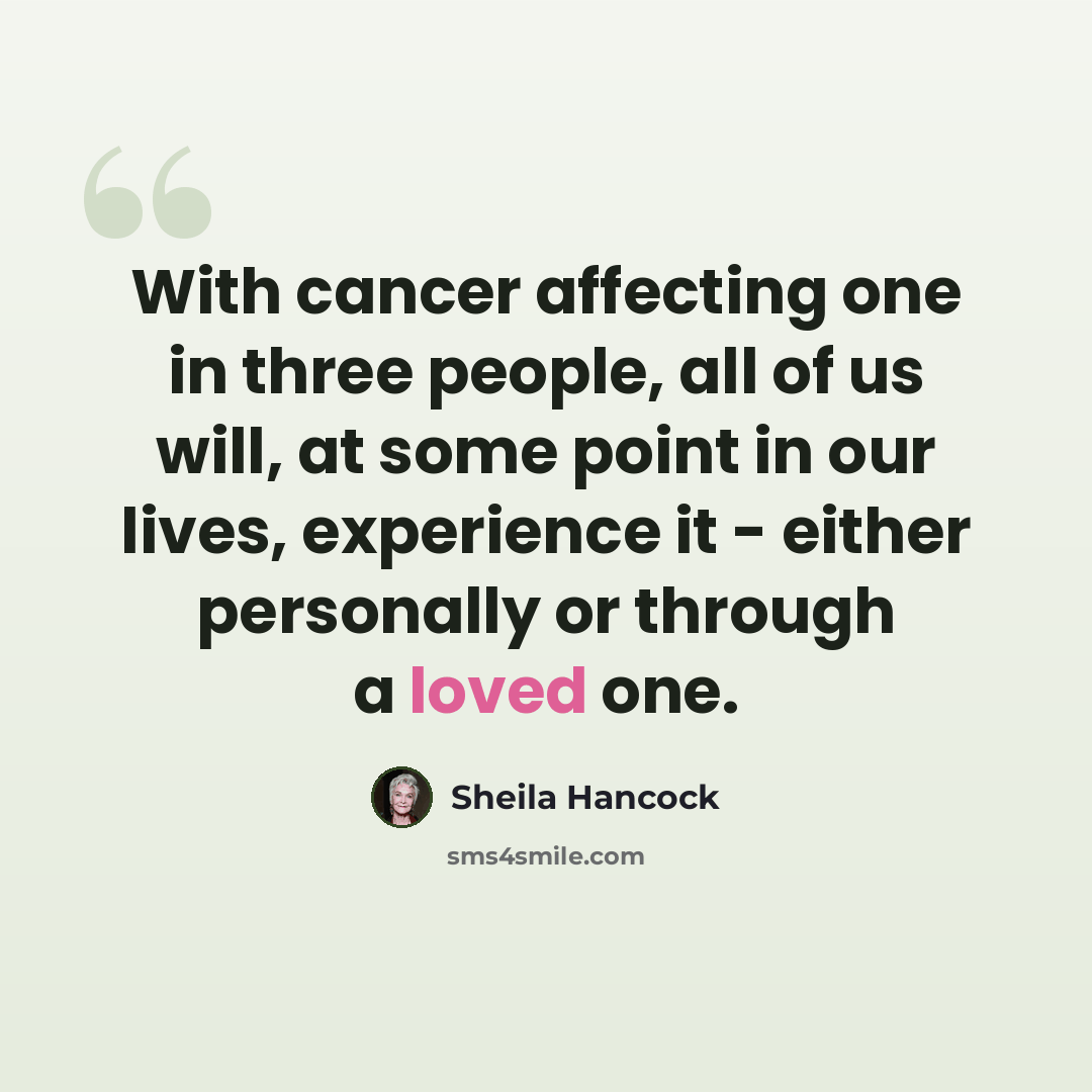 “With cancer affecting one in three people, all of us will, at some point in our lives, experience it - either personally or through a loved one.” quote by Sheila Hancock