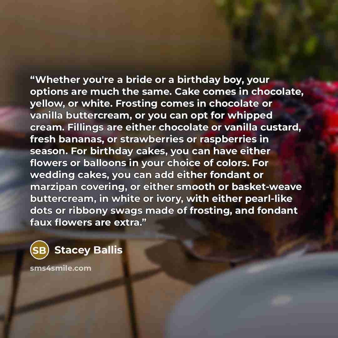 “Whether you're a bride or a birthday boy, your options are much the same. Cake comes in chocolate, yellow, or white. Frosting comes in chocolate or vanilla buttercream, or you can opt for whipped cream. Fillings are either chocolate or vanilla custard, fresh bananas, or strawberries or raspberries…” quote by Stacey Ballis